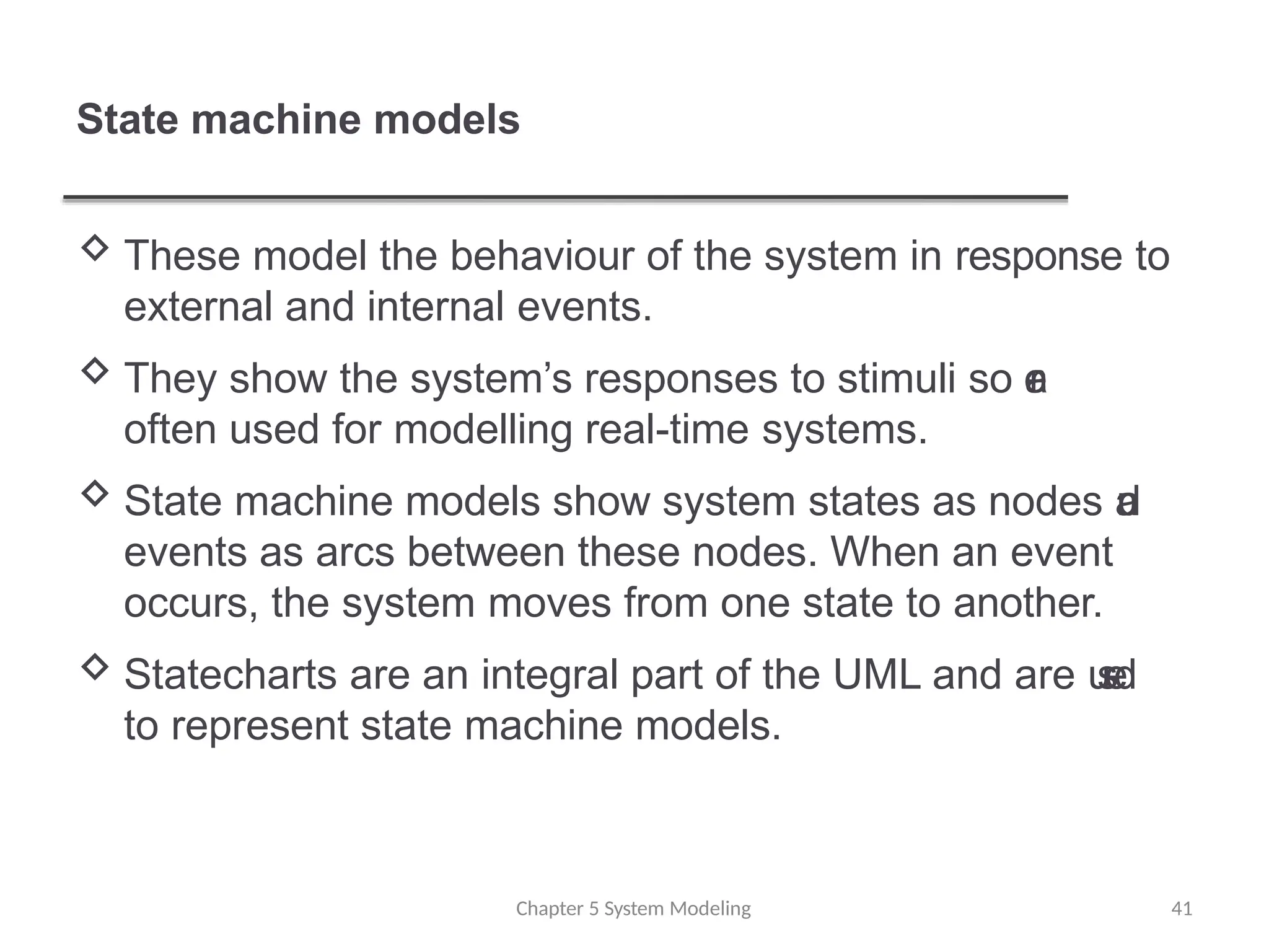 State machine models
Chapter 5 System Modeling 41
 These model the behaviour of the system in response to
external and internal events.
 They show the system’s responses to stimuli so a
r
e
often used for modelling real-time systems.
 State machine models show system states as nodes a
n
d
events as arcs between these nodes. When an event
occurs, the system moves from one state to another.
 Statecharts are an integral part of the UML and are u
s
e
d
to represent state machine models.
 