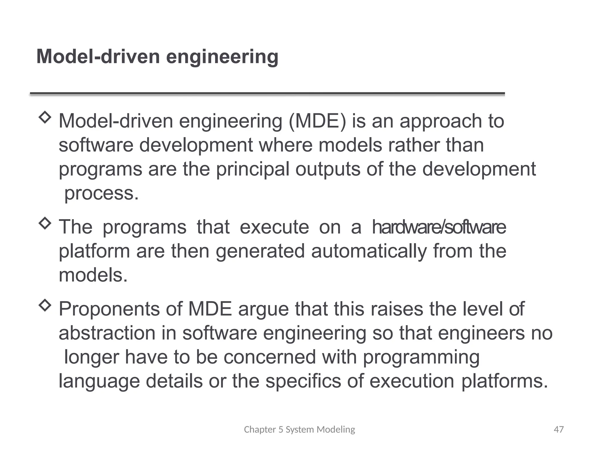 Model-driven engineering
Chapter 5 System Modeling 47
 Model-driven engineering (MDE) is an approach to
software development where models rather than
programs are the principal outputs of the development
process.
 The programs that execute on a hardware/software
platform are then generated automatically from the
models.
 Proponents of MDE argue that this raises the level of
abstraction in software engineering so that engineers no
longer have to be concerned with programming
language details or the specifics of execution platforms.
 