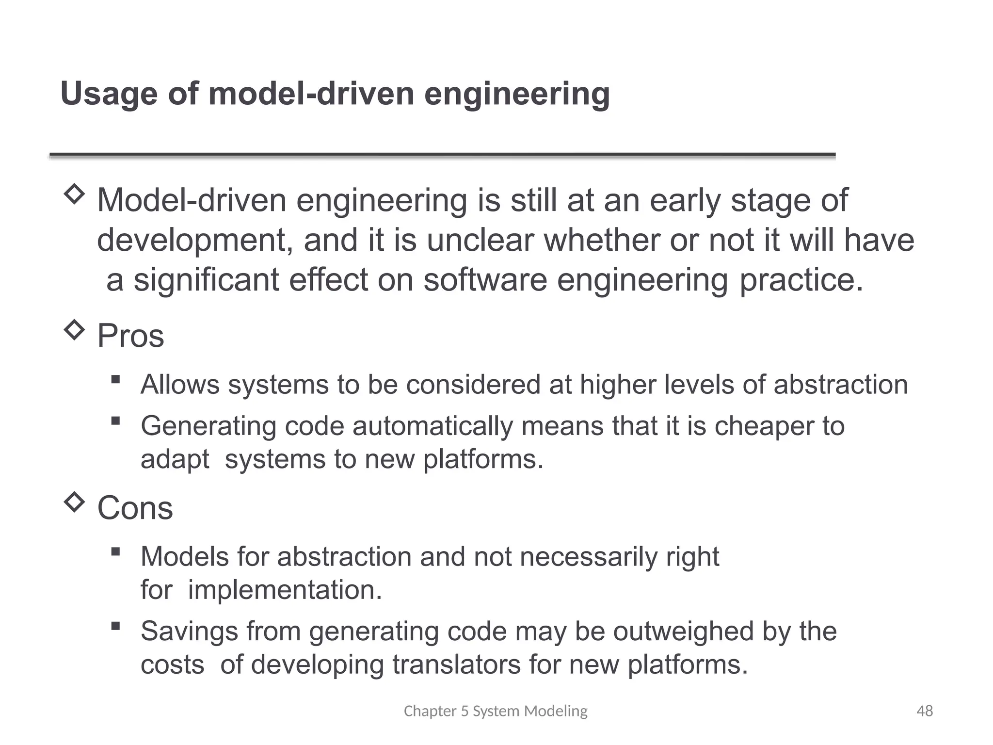 Usage of model-driven engineering
Chapter 5 System Modeling 48
 Model-driven engineering is still at an early stage of
development, and it is unclear whether or not it will have
a significant effect on software engineering practice.
 Pros
 Allows systems to be considered at higher levels of abstraction
 Generating code automatically means that it is cheaper to
adapt systems to new platforms.
 Cons
 Models for abstraction and not necessarily right
for implementation.
 Savings from generating code may be outweighed by the
costs of developing translators for new platforms.
 