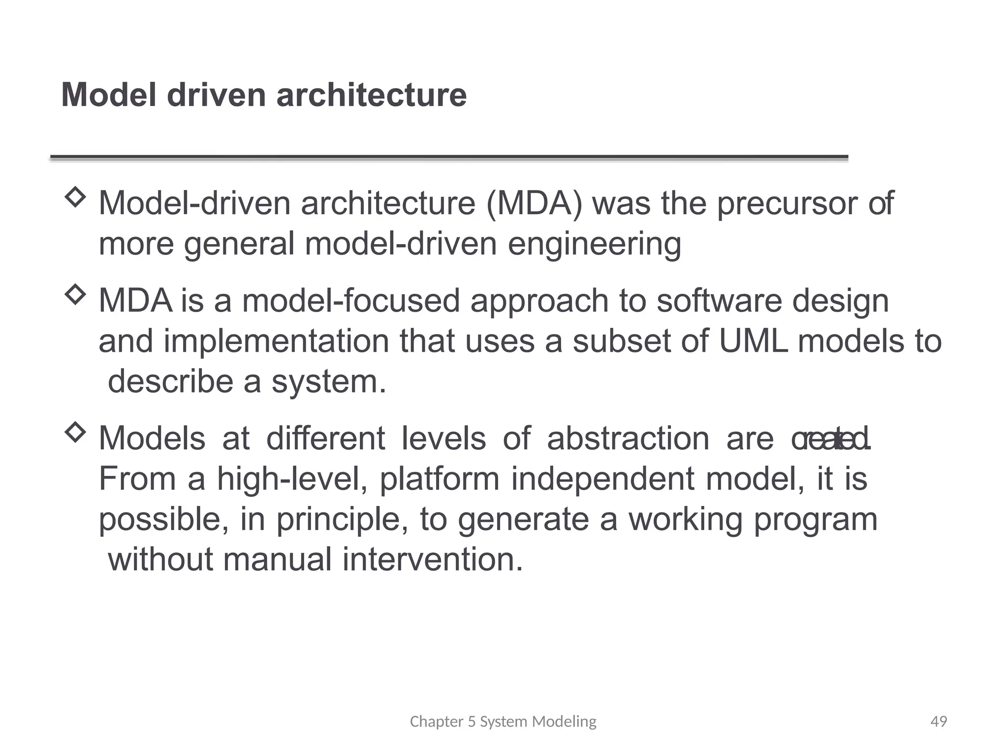 Model driven architecture
Chapter 5 System Modeling 49
 Model-driven architecture (MDA) was the precursor of
more general model-driven engineering
 MDA is a model-focused approach to software design
and implementation that uses a subset of UML models to
describe a system.
 Models at different levels of abstraction are created.
From a high-level, platform independent model, it is
possible, in principle, to generate a working program
without manual intervention.
 