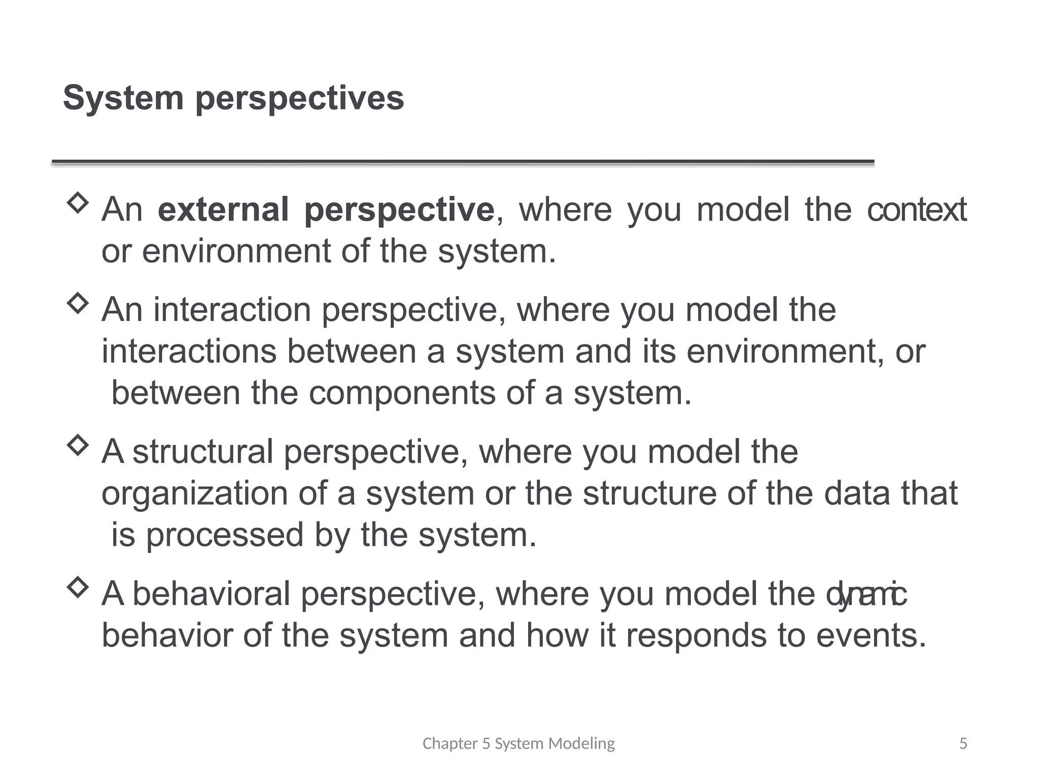 System perspectives
Chapter 5 System Modeling 5
 An external perspective, where you model the context
or environment of the system.
 An interaction perspective, where you model the
interactions between a system and its environment, or
between the components of a system.
 A structural perspective, where you model the
organization of a system or the structure of the data that
is processed by the system.
 A behavioral perspective, where you model the d
y
n
a
m
i
c
behavior of the system and how it responds to events.
 