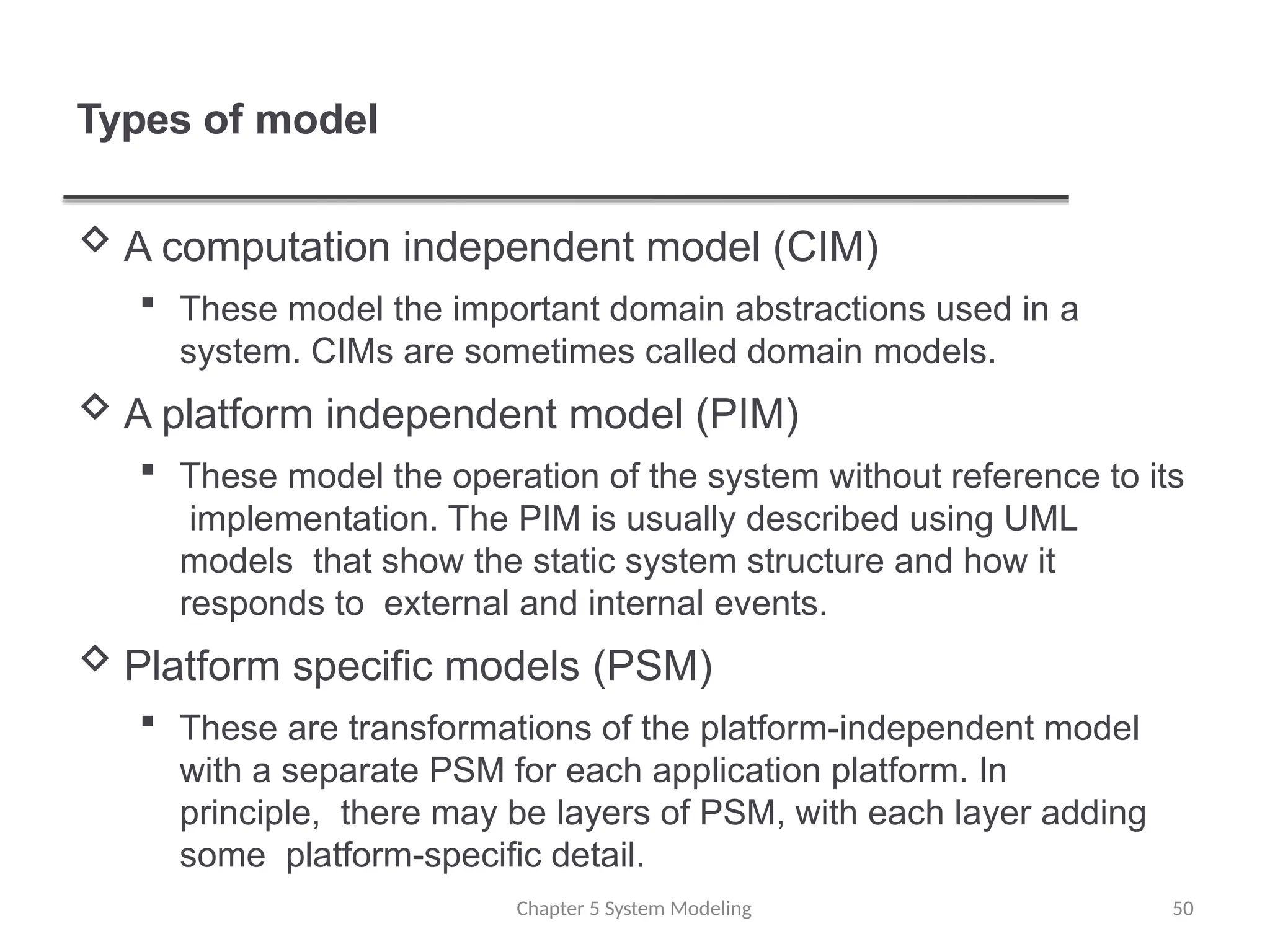 Types of model
Chapter 5 System Modeling 50
 A computation independent model (CIM)
 These model the important domain abstractions used in a
system. CIMs are sometimes called domain models.
 A platform independent model (PIM)
 These model the operation of the system without reference to its
implementation. The PIM is usually described using UML
models that show the static system structure and how it
responds to external and internal events.
 Platform specific models (PSM)
 These are transformations of the platform-independent model
with a separate PSM for each application platform. In
principle, there may be layers of PSM, with each layer adding
some platform-specific detail.
 