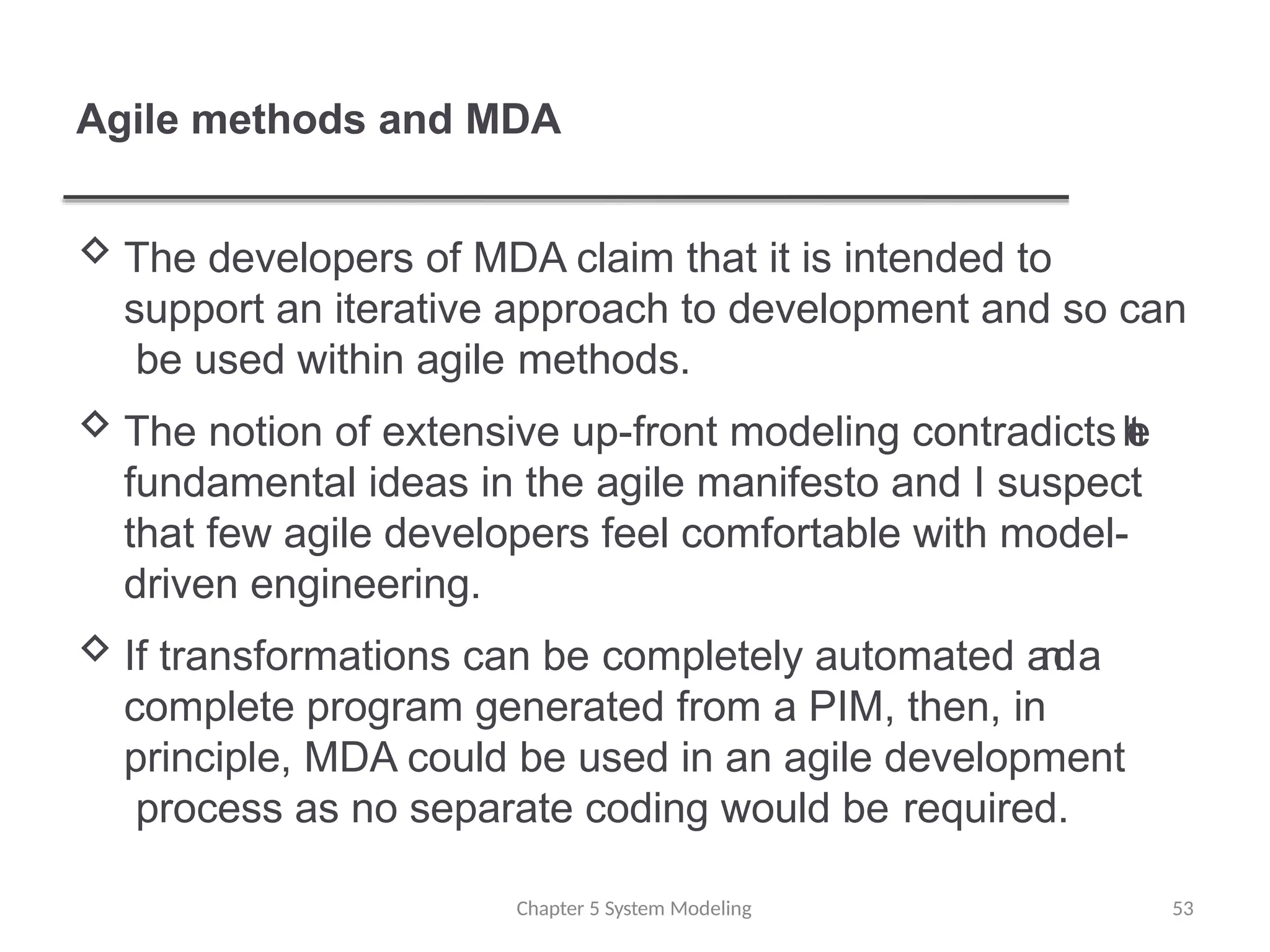 Agile methods and MDA
 The developers of MDA claim that it is intended to
support an iterative approach to development and so can
be used within agile methods.
 The notion of extensive up-front modeling contradicts t
h
e
fundamental ideas in the agile manifesto and I suspect
that few agile developers feel comfortable with model-
driven engineering.
 If transformations can be completely automated a
n
da
complete program generated from a PIM, then, in
principle, MDA could be used in an agile development
process as no separate coding would be required.
Chapter 5 System Modeling 53
 