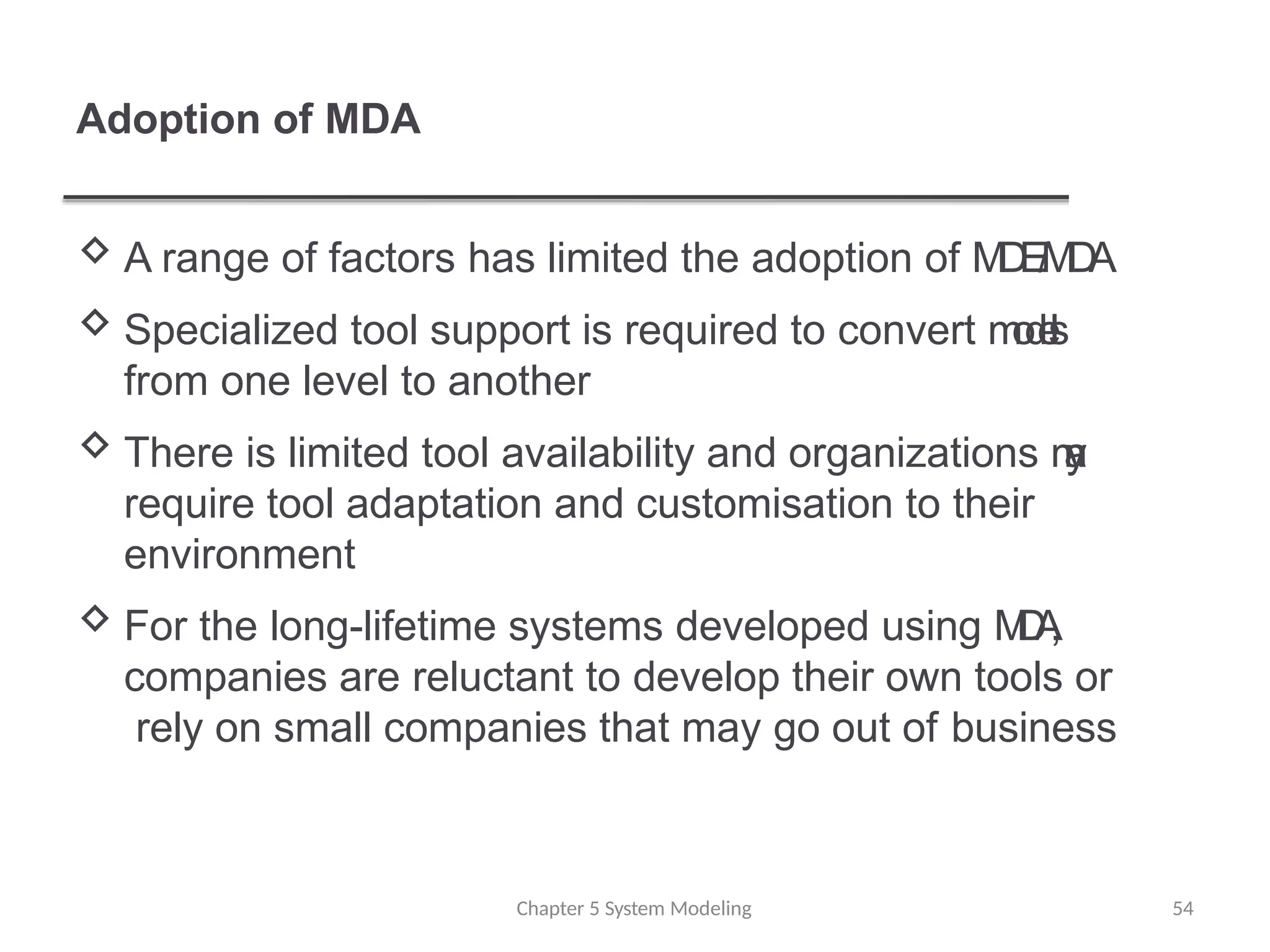 Adoption of MDA
 A range of factors has limited the adoption of M
D
E
/
M
D
A
 Specialized tool support is required to convert m
o
d
e
l
s
from one level to another
 There is limited tool availability and organizations m
a
y
require tool adaptation and customisation to their
environment
 For the long-lifetime systems developed using M
D
A
,
companies are reluctant to develop their own tools or
rely on small companies that may go out of business
Chapter 5 System Modeling 54
 