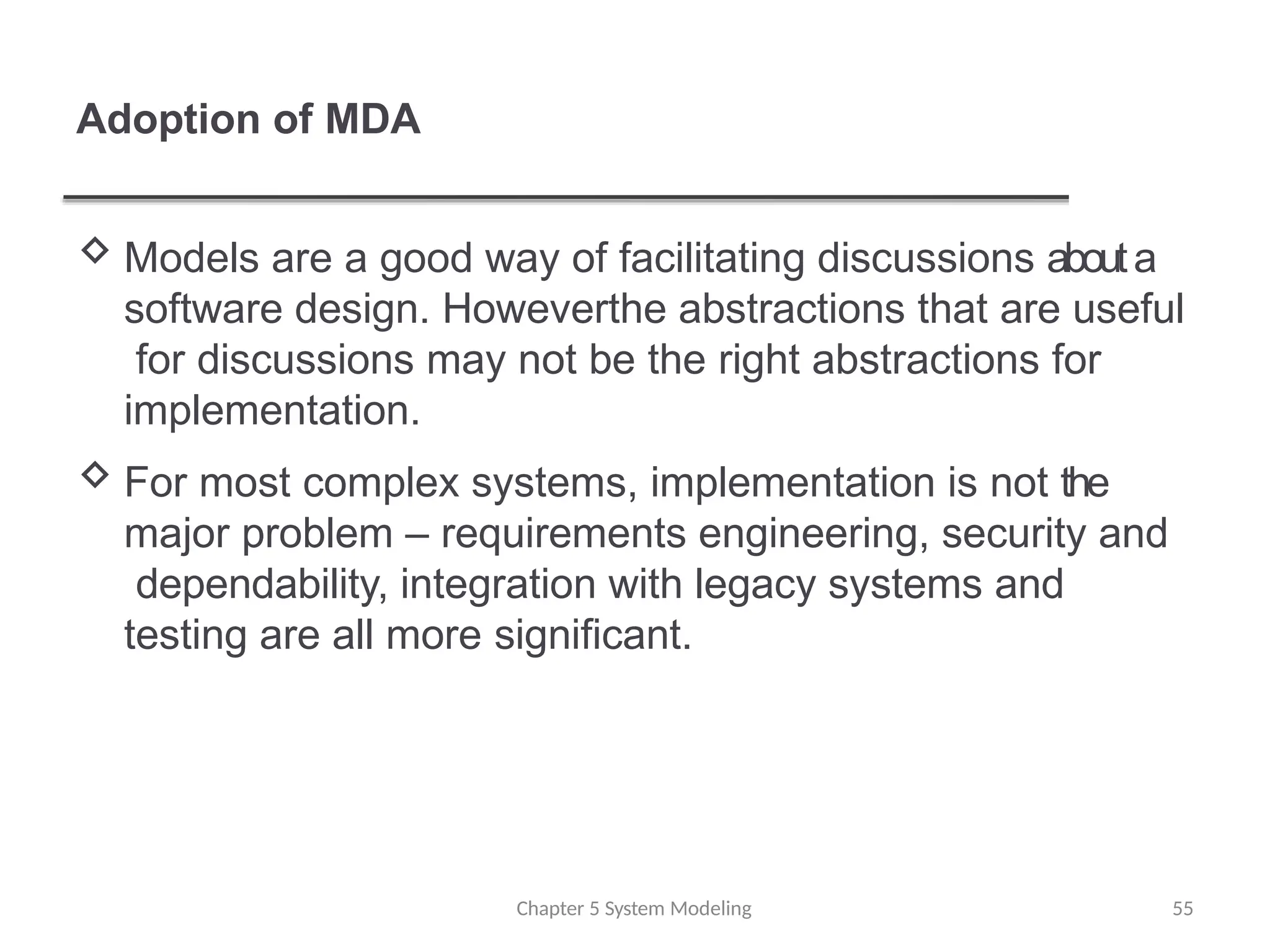 Adoption of MDA
 Models are a good way of facilitating discussions abouta
software design. Howeverthe abstractions that are useful
for discussions may not be the right abstractions for
implementation.
 For most complex systems, implementation is not the
major problem – requirements engineering, security and
dependability, integration with legacy systems and
testing are all more significant.
Chapter 5 System Modeling 55
 