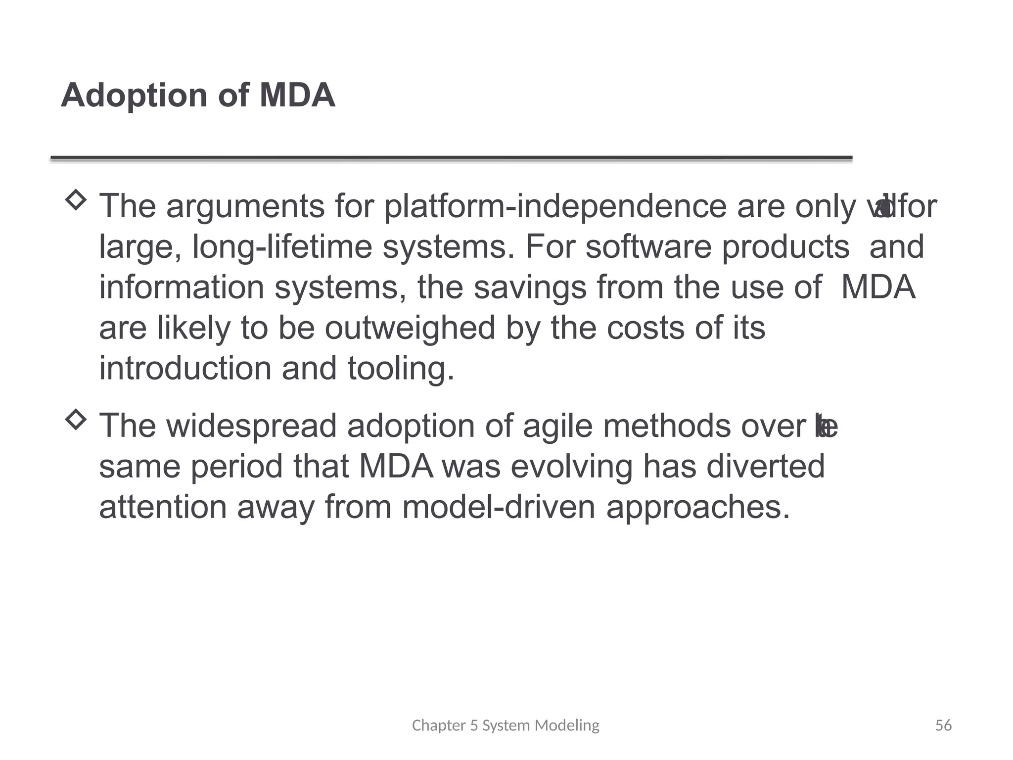 Adoption of MDA
 The arguments for platform-independence are only v
a
l
i
dfor
large, long-lifetime systems. For software products and
information systems, the savings from the use of MDA
are likely to be outweighed by the costs of its
introduction and tooling.
 The widespread adoption of agile methods over t
h
e
same period that MDA was evolving has diverted
attention away from model-driven approaches.
Chapter 5 System Modeling 56
 