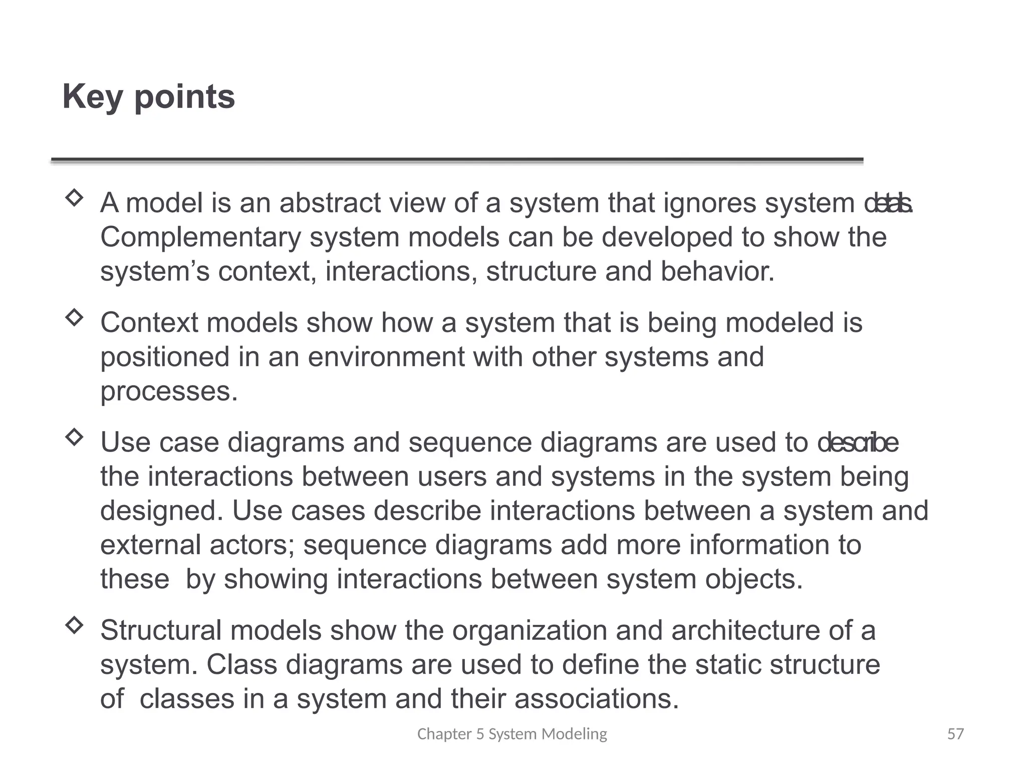 Key points
Chapter 5 System Modeling 57
 A model is an abstract view of a system that ignores system details.
Complementary system models can be developed to show the
system’s context, interactions, structure and behavior.
 Context models show how a system that is being modeled is
positioned in an environment with other systems and
processes.
 Use case diagrams and sequence diagrams are used to describe
the interactions between users and systems in the system being
designed. Use cases describe interactions between a system and
external actors; sequence diagrams add more information to
these by showing interactions between system objects.
 Structural models show the organization and architecture of a
system. Class diagrams are used to define the static structure
of classes in a system and their associations.
 