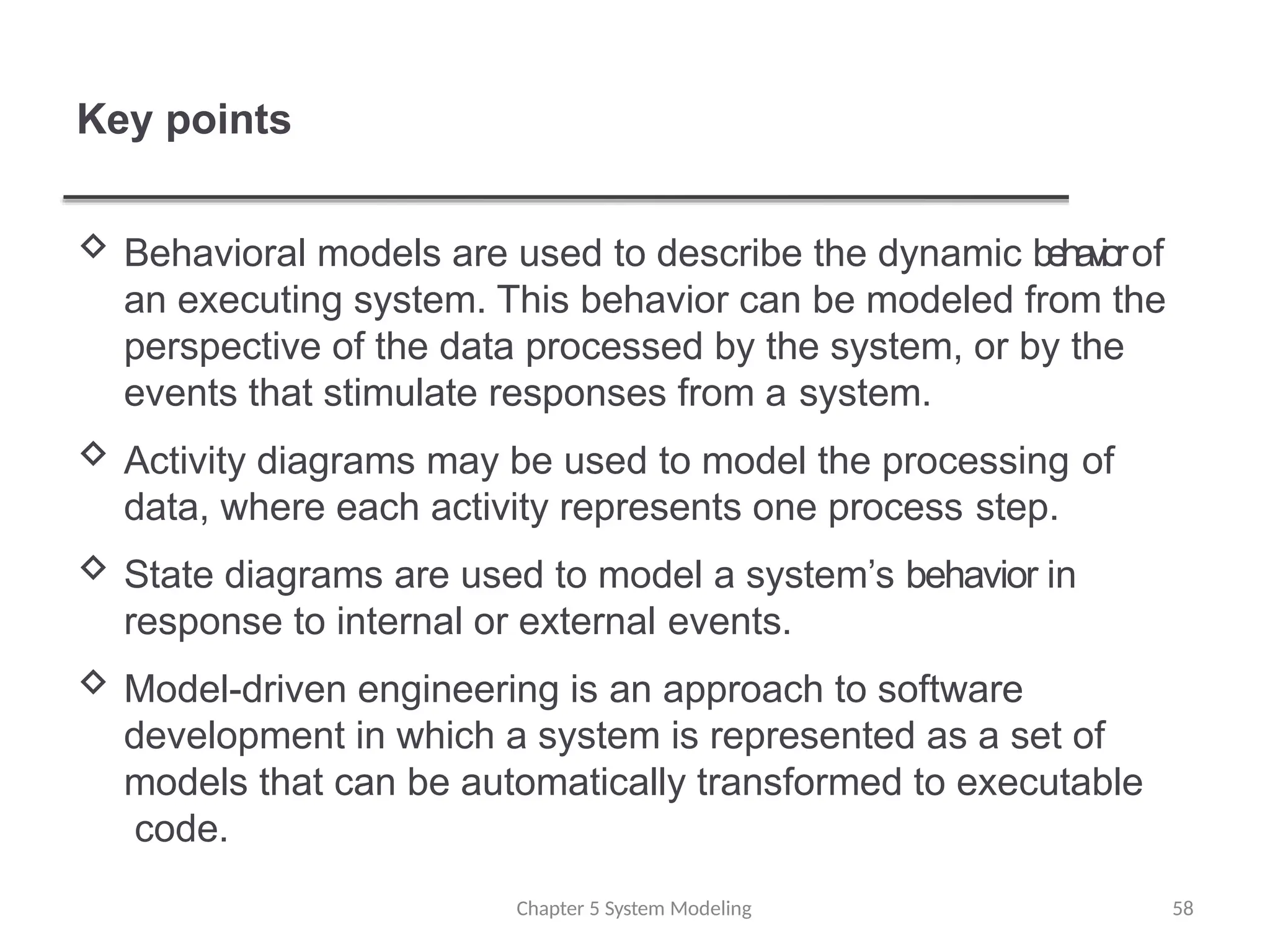 Key points
Chapter 5 System Modeling 58
 Behavioral models are used to describe the dynamic behaviorof
an executing system. This behavior can be modeled from the
perspective of the data processed by the system, or by the
events that stimulate responses from a system.
 Activity diagrams may be used to model the processing of
data, where each activity represents one process step.
 State diagrams are used to model a system’s behavior in
response to internal or external events.
 Model-driven engineering is an approach to software
development in which a system is represented as a set of
models that can be automatically transformed to executable
code.
 