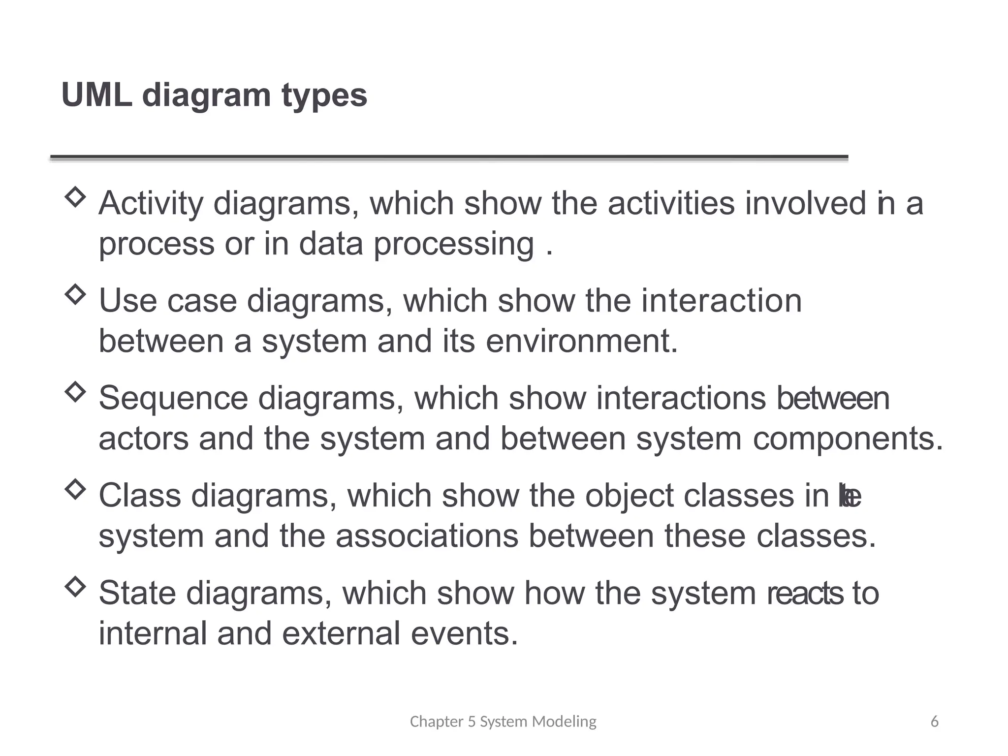 UML diagram types
Chapter 5 System Modeling 6
 Activity diagrams, which show the activities involved in a
process or in data processing .
 Use case diagrams, which show the interaction
between a system and its environment.
 Sequence diagrams, which show interactions between
actors and the system and between system components.
 Class diagrams, which show the object classes in t
h
e
system and the associations between these classes.
 State diagrams, which show how the system reacts to
internal and external events.
 