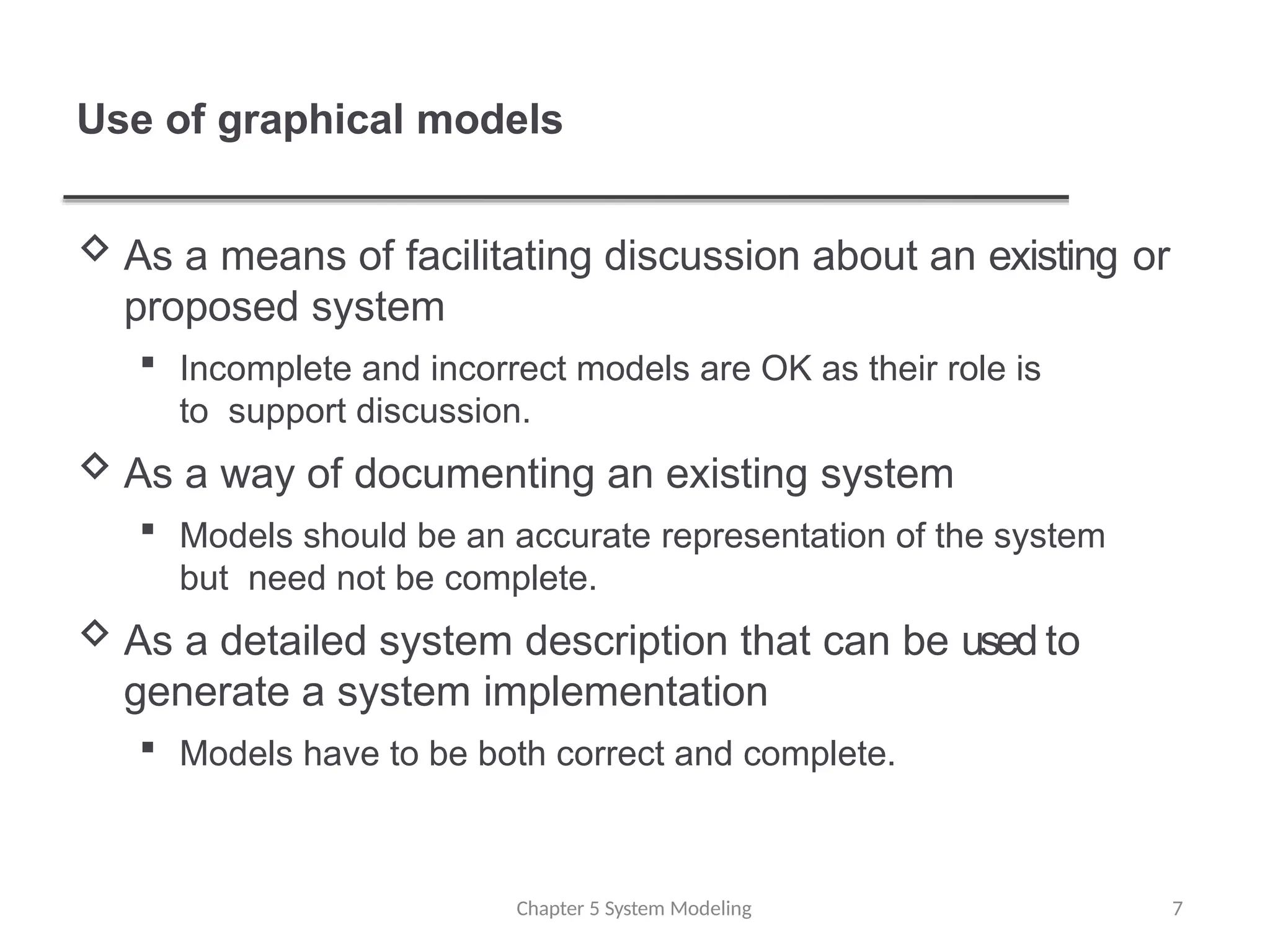 Use of graphical models
Chapter 5 System Modeling 7
 As a means of facilitating discussion about an existing or
proposed system
 Incomplete and incorrect models are OK as their role is
to support discussion.
 As a way of documenting an existing system
 Models should be an accurate representation of the system
but need not be complete.
 As a detailed system description that can be used to
generate a system implementation
 Models have to be both correct and complete.
 