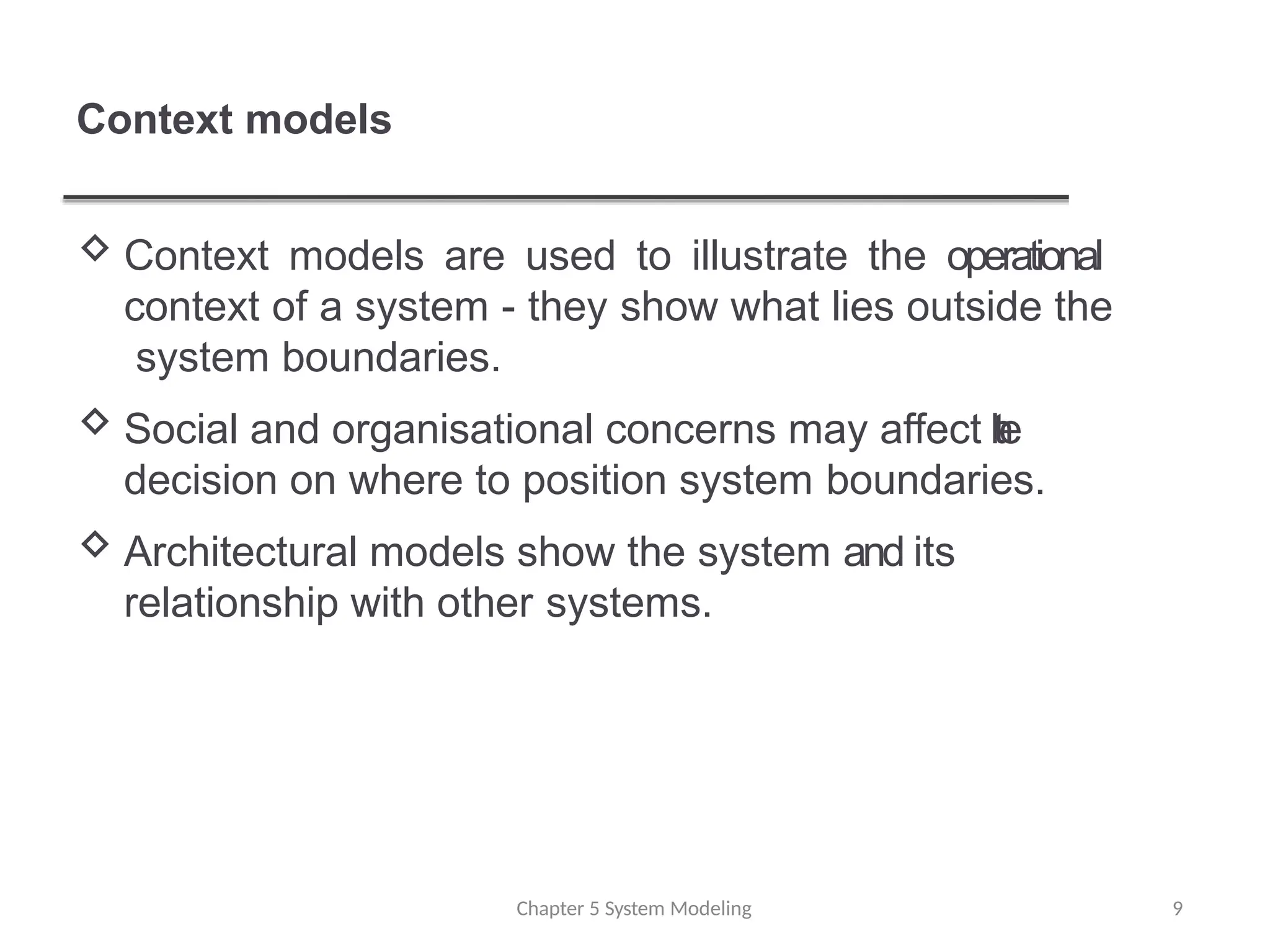 Context models
Chapter 5 System Modeling 9
 Context models are used to illustrate the operational
context of a system - they show what lies outside the
system boundaries.
 Social and organisational concerns may affect t
h
e
decision on where to position system boundaries.
 Architectural models show the system and its
relationship with other systems.
 