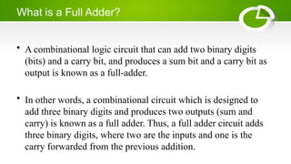 What is a Full Adder?
• A combinational logic circuit that can add two binary digits
(bits) and a carry bit, and produces a sum bit and a carry bit as
output is known as a full-adder.
• In other words, a combinational circuit which is designed to
add three binary digits and produces two outputs (sum and
carry) is known as a full adder. Thus, a full adder circuit adds
three binary digits, where two are the inputs and one is the
carry forwarded from the previous addition.
 