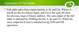Operation of Full Adder
• Full adder takes three inputs namely A, B, and Cin. Where, A
and B are the two binary digits, and Cin is the carry bit from
the previous stage of binary addition. The sum output of the full
adder is obtained by XORing the bits A, B, and Cin. While the
carry output bit (Cout) is obtained using AND and OR
operations.
 