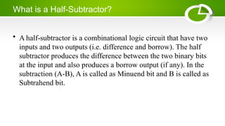 What is a Half-Subtractor?
• A half-subtractor is a combinational logic circuit that have two
inputs and two outputs (i.e. difference and borrow). The half
subtractor produces the difference between the two binary bits
at the input and also produces a borrow output (if any). In the
subtraction (A-B), A is called as Minuend bit and B is called as
Subtrahend bit.
 