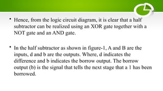 • Hence, from the logic circuit diagram, it is clear that a half
subtractor can be realized using an XOR gate together with a
NOT gate and an AND gate.
• In the half subtractor as shown in figure-1, A and B are the
inputs, d and b are the outputs. Where, d indicates the
difference and b indicates the borrow output. The borrow
output (b) is the signal that tells the next stage that a 1 has been
borrowed.
 