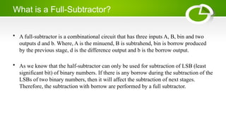 What is a Full-Subtractor?
• A full-subtractor is a combinational circuit that has three inputs A, B, bin and two
outputs d and b. Where, A is the minuend, B is subtrahend, bin is borrow produced
by the previous stage, d is the difference output and b is the borrow output.
• As we know that the half-subtractor can only be used for subtraction of LSB (least
significant bit) of binary numbers. If there is any borrow during the subtraction of the
LSBs of two binary numbers, then it will affect the subtraction of next stages.
Therefore, the subtraction with borrow are performed by a full subtractor.
 