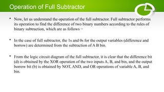 Operation of Full Subtractor
• Now, let us understand the operation of the full subtractor. Full subtractor performs
its operation to find the difference of two binary numbers according to the rules of
binary subtraction, which are as follows −
• In the case of full subtractor, the 1s and 0s for the output variables (difference and
borrow) are determined from the subtraction of A B bin.
• From the logic circuit diagram of the full subtractor, it is clear that the difference bit
(d) is obtained by the XOR operation of the two inputs A, B, and bin, and the output
borrow bit (b) is obtained by NOT, AND, and OR operations of variable A, B, and
bin.
 