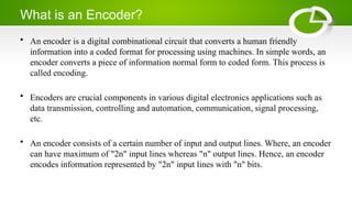 What is an Encoder?
• An encoder is a digital combinational circuit that converts a human friendly
information into a coded format for processing using machines. In simple words, an
encoder converts a piece of information normal form to coded form. This process is
called encoding.
• Encoders are crucial components in various digital electronics applications such as
data transmission, controlling and automation, communication, signal processing,
etc.
• An encoder consists of a certain number of input and output lines. Where, an encoder
can have maximum of "2n" input lines whereas "n" output lines. Hence, an encoder
encodes information represented by "2n" input lines with "n" bits.
 