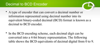 Decimal to BCD Encoder
• A type of encoder that can convert a decimal number or
information represented using decimal number into its
equivalent binary-coded decimal (BCD) format is known as a
decimal to BCD encoder.
• In the BCD encoding scheme, each decimal digit can be
converted into a 4-bit binary representation. The following
table shows the BCD equivalents of decimal digital from 0 to 9.
 