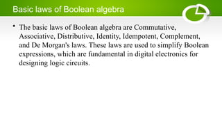 Basic laws of Boolean algebra
• The basic laws of Boolean algebra are Commutative,
Associative, Distributive, Identity, Idempotent, Complement,
and De Morgan's laws. These laws are used to simplify Boolean
expressions, which are fundamental in digital electronics for
designing logic circuits.
 