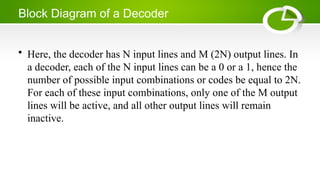 Block Diagram of a Decoder
• Here, the decoder has N input lines and M (2N) output lines. In
a decoder, each of the N input lines can be a 0 or a 1, hence the
number of possible input combinations or codes be equal to 2N.
For each of these input combinations, only one of the M output
lines will be active, and all other output lines will remain
inactive.
 