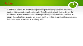Adder
• Addition is one of the most basic operations performed by different electronic
devices like computers, calculators, etc. The electronic circuit that performs the
addition of two or more numbers, more specifically binary numbers, is called as
adder. Since, the logic circuits use binary number system to perform the operations,
hence the adder is referred to as binary adder.
 
