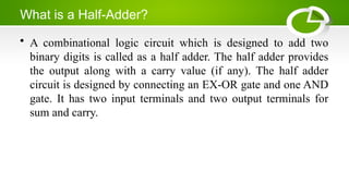 What is a Half-Adder?
• A combinational logic circuit which is designed to add two
binary digits is called as a half adder. The half adder provides
the output along with a carry value (if any). The half adder
circuit is designed by connecting an EX-OR gate and one AND
gate. It has two input terminals and two output terminals for
sum and carry.
 