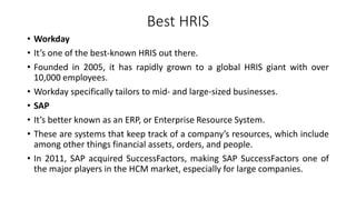 Best HRIS
• Workday
• It’s one of the best-known HRIS out there.
• Founded in 2005, it has rapidly grown to a global HRIS giant with over
10,000 employees.
• Workday specifically tailors to mid- and large-sized businesses.
• SAP
• It’s better known as an ERP, or Enterprise Resource System.
• These are systems that keep track of a company’s resources, which include
among other things financial assets, orders, and people.
• In 2011, SAP acquired SuccessFactors, making SAP SuccessFactors one of
the major players in the HCM market, especially for large companies.
 