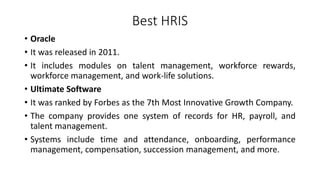 Best HRIS
• Oracle
• It was released in 2011.
• It includes modules on talent management, workforce rewards,
workforce management, and work-life solutions.
• Ultimate Software
• It was ranked by Forbes as the 7th Most Innovative Growth Company.
• The company provides one system of records for HR, payroll, and
talent management.
• Systems include time and attendance, onboarding, performance
management, compensation, succession management, and more.
 