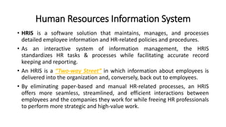 Human Resources Information System
• HRIS is a software solution that maintains, manages, and processes
detailed employee information and HR-related policies and procedures.
• As an interactive system of information management, the HRIS
standardizes HR tasks & processes while facilitating accurate record
keeping and reporting.
• An HRIS is a “Two-way Street” in which information about employees is
delivered into the organization and, conversely, back out to employees.
• By eliminating paper-based and manual HR-related processes, an HRIS
offers more seamless, streamlined, and efficient interactions between
employees and the companies they work for while freeing HR professionals
to perform more strategic and high-value work.
 