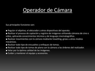Operador de Cámara
Sus principales funciones son:
■ Regular el objetivo, el obturador y otros dispositivos del aparato.
■ Realizar el proceso de captación y registro de imágenes utilizando cámaras de cine o
vídeo, aplicando conocimientos técnicos y de lenguaje cinematográfico.
■ Realizar movimientos con la cámara mediante travelling, grúas u otros medios
mecánicos.
■ Realizar todo tipo de encuadres y enfoques de tomas.
■ Realizar todo tipo de tomas de plano con la cámara a las órdenes del realizador.
■ Velar por la óptima calidad de las imágenes.
■ Cuidar y mantener el equipo y accesorios.
 