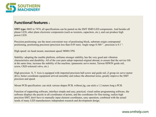 www.smthelp.com
Functional features ：
SMT type: 0603 to 7474, all specifications can be pasted on the SMT SMD LED components. And besides all
planar LED, other plane electronic components (such as resistors, capacitors, etc.), and can produce high
power LED.
Precision positioning: use the most convenient way of positioning block, substrate origin contrapuntal
positioning, positioning precision (precision less than 0.05 mm). Angle range 0-360 ° , precision is 0.1 °.
High speed: six head mount, maximum speed 38000 CPH.
Stability: adopting the marble platform, airframe stronger stability, has the very good anti vibration
characteristics and durability. All of the core parts adopt imported original abroad, to ensure that the service life
at the same time, increase the stability of the machine. (panasonic servo motor, Taiwan HIWIN guide rail,
screw, CKD solenoid valve, etc.)
High precision: X, Y Axis is equipped with imported precision ball screw and guide rail, Z group six servo motor
drive, better coordinate equipment arrived smoothly and reduce the abnormal noise, greatly improve the SMT
precision and speed.
Mount PCB specification: can stick various shapes PCB, without jig, can stick a 1.2 meters long a PCB.
Function of supporting software, interface simple and easy, practical, visual online programming software, the
software displays the puzzle in all coordinates of points, and the coordinates for fine-tuning, realize high
precision SMT, don't have to manually input element coordinates, easy operation, combined with the actual
needs of many LED manufacturers independent research and development design.
 