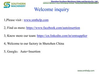 Shenzhen Southern Machinery Sales and Service Co., Ltd
Add:Room 1806 Block 3 Jinyun COFCO,Qianjin 2nd Road， Xixiang, Baoan District, Shenzhen ,China
www.smthelp.com
Welcome inquiry
1,Please visit : www.smthelp.com
2, Find us more: https://www.facebook.com/autoinsertion
3, Know more our team: https://cn.linkedin.com/in/smtsupplier
4, Welcome to our factory in Shenzhen China
5, Google：Auto+Insertion
 