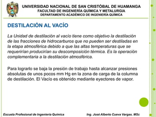 UNIVERSIDAD NACIONAL DE SAN CRISTÓBAL DE HUAMANGA
FACULTAD DE INGENIERÍA QUÍMICA Y METALURGIA
DEPARTAMENTO ACADÉMICO DE INGENIERÍA QUÍMICA
Escuela Profesional de Ingeniería Química Ing. José Alberto Cueva Vargas. MSc
DESTILACIÓN AL VACÍO
La Unidad de destilación al vacío tiene como objetivo la destilación
de las fracciones de hidrocarburos que no pueden ser destiladas en
la etapa atmosférica debido a que las altas temperaturas que se
requerirían producirían su descomposición térmica. Es la operación
complementaria a la destilación atmosférica.
Para lograrlo se baja la presión de trabajo hasta alcanzar presiones
absolutas de unos pocos mm Hg en la zona de carga de la columna
de destilación. El Vacío es obtenido mediante eyectores de vapor.
 