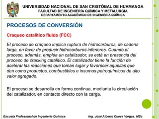 UNIVERSIDAD NACIONAL DE SAN CRISTÓBAL DE HUAMANGA
FACULTAD DE INGENIERÍA QUÍMICA Y METALURGIA
DEPARTAMENTO ACADÉMICO DE INGENIERÍA QUÍMICA
Escuela Profesional de Ingeniería Química Ing. José Alberto Cueva Vargas. MSc
PROCESOS DE CONVERSIÓN
Craqueo catalítico fluido (FCC)
El proceso de craqueo implica ruptura de hidrocarburos, de cadena
larga, en favor de producir hidrocarburos inferiores. Cuando el
proceso, además, emplea un catalizador, se está en presencia del
proceso de cracking catalítico. El catalizador tiene la función de
acelerar las reacciones que toman lugar y favorecer aquellas que
den como productos, combustibles e insumos petroquímicos de alto
valor agregado.
El proceso se desarrolla en forma continua, mediante la circulación
del catalizador, en contacto directo con la carga.
 