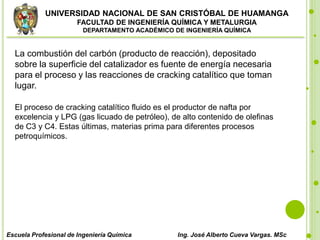 UNIVERSIDAD NACIONAL DE SAN CRISTÓBAL DE HUAMANGA
FACULTAD DE INGENIERÍA QUÍMICA Y METALURGIA
DEPARTAMENTO ACADÉMICO DE INGENIERÍA QUÍMICA
Escuela Profesional de Ingeniería Química Ing. José Alberto Cueva Vargas. MSc
La combustión del carbón (producto de reacción), depositado
sobre la superficie del catalizador es fuente de energía necesaria
para el proceso y las reacciones de cracking catalítico que toman
lugar.
El proceso de cracking catalítico fluido es el productor de nafta por
excelencia y LPG (gas licuado de petróleo), de alto contenido de olefinas
de C3 y C4. Estas últimas, materias prima para diferentes procesos
petroquímicos.
 