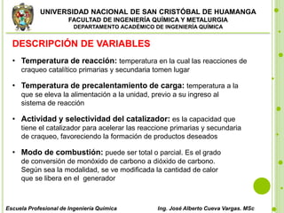 UNIVERSIDAD NACIONAL DE SAN CRISTÓBAL DE HUAMANGA
FACULTAD DE INGENIERÍA QUÍMICA Y METALURGIA
DEPARTAMENTO ACADÉMICO DE INGENIERÍA QUÍMICA
Escuela Profesional de Ingeniería Química Ing. José Alberto Cueva Vargas. MSc
DESCRIPCIÓN DE VARIABLES
• Temperatura de reacción: temperatura en la cual las reacciones de
craqueo catalítico primarias y secundaria tomen lugar
• Temperatura de precalentamiento de carga: temperatura a la
que se eleva la alimentación a la unidad, previo a su ingreso al
sistema de reacción
• Actividad y selectividad del catalizador: es la capacidad que
tiene el catalizador para acelerar las reaccione primarias y secundaria
de craqueo, favoreciendo la formación de productos deseados
• Modo de combustión: puede ser total o parcial. Es el grado
de conversión de monóxido de carbono a dióxido de carbono.
Según sea la modalidad, se ve modificada la cantidad de calor
que se libera en el generador
 