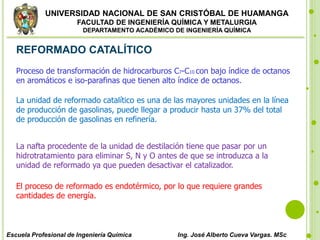 UNIVERSIDAD NACIONAL DE SAN CRISTÓBAL DE HUAMANGA
FACULTAD DE INGENIERÍA QUÍMICA Y METALURGIA
DEPARTAMENTO ACADÉMICO DE INGENIERÍA QUÍMICA
Escuela Profesional de Ingeniería Química Ing. José Alberto Cueva Vargas. MSc
REFORMADO CATALÍTICO
Proceso de transformación de hidrocarburos C7-C10 con bajo índice de octanos
en aromáticos e iso-parafinas que tienen alto índice de octanos.
La unidad de reformado catalítico es una de las mayores unidades en la línea
de producción de gasolinas, puede llegar a producir hasta un 37% del total
de producción de gasolinas en refinería.
La nafta procedente de la unidad de destilación tiene que pasar por un
hidrotratamiento para eliminar S, N y O antes de que se introduzca a la
unidad de reformado ya que pueden desactivar el catalizador.
El proceso de reformado es endotérmico, por lo que requiere grandes
cantidades de energía.
 