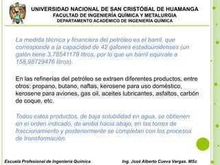 UNIVERSIDAD NACIONAL DE SAN CRISTÓBAL DE HUAMANGA
FACULTAD DE INGENIERÍA QUÍMICA Y METALURGIA
DEPARTAMENTO ACADÉMICO DE INGENIERÍA QUÍMICA
Escuela Profesional de Ingeniería Química Ing. José Alberto Cueva Vargas. MSc
La medida técnica y financiera del petróleo es el barril, que
corresponde a la capacidad de 42 galones estadounidenses (un
galón tiene 3,78541178 litros, por lo que un barril equivale a
158,98729476 litros).
En las refinerías del petróleo se extraen diferentes productos, entre
otros: propano, butano, naftas, kerosene para uso doméstico,
kerosene para aviones, gas oil, aceites lubricantes, asfaltos, carbón
de coque, etc.
Todos estos productos, de baja solubilidad en agua, se obtienen
en el orden indicado, de arriba hacia abajo, en las torres de
fraccionamiento y posteriormente se completan con los procesos
de transformación.
 