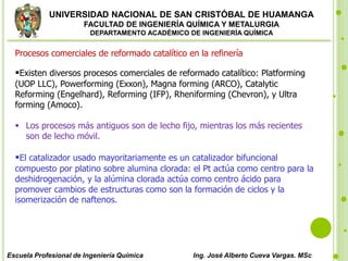 UNIVERSIDAD NACIONAL DE SAN CRISTÓBAL DE HUAMANGA
FACULTAD DE INGENIERÍA QUÍMICA Y METALURGIA
DEPARTAMENTO ACADÉMICO DE INGENIERÍA QUÍMICA
Escuela Profesional de Ingeniería Química Ing. José Alberto Cueva Vargas. MSc
Procesos comerciales de reformado catalítico en la refinería
Existen diversos procesos comerciales de reformado catalítico: Platforming
(UOP LLC), Powerforming (Exxon), Magna forming (ARCO), Catalytic
Reforming (Engelhard), Reforming (IFP), Rheniforming (Chevron), y Ultra
forming (Amoco).
 Los procesos más antiguos son de lecho fijo, mientras los más recientes
son de lecho móvil.
El catalizador usado mayoritariamente es un catalizador bifuncional
compuesto por platino sobre alumina clorada: el Pt actúa como centro para la
deshidrogenación, y la alúmina clorada actúa como centro ácido para
promover cambios de estructuras como son la formación de ciclos y la
isomerización de naftenos.
 