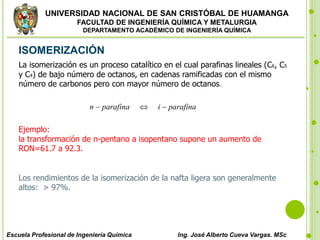 UNIVERSIDAD NACIONAL DE SAN CRISTÓBAL DE HUAMANGA
FACULTAD DE INGENIERÍA QUÍMICA Y METALURGIA
DEPARTAMENTO ACADÉMICO DE INGENIERÍA QUÍMICA
Escuela Profesional de Ingeniería Química Ing. José Alberto Cueva Vargas. MSc
ISOMERIZACIÓN
La isomerización es un proceso catalítico en el cual parafinas lineales (C6, C5
y C4) de bajo número de octanos, en cadenas ramificadas con el mismo
número de carbonos pero con mayor número de octanos.
n  parafina  i  parafina
Ejemplo:
la transformación de n-pentano a isopentano supone un aumento de
RON=61.7 a 92.3.
Los rendimientos de la isomerización de la nafta ligera son generalmente
altos: > 97%.
 