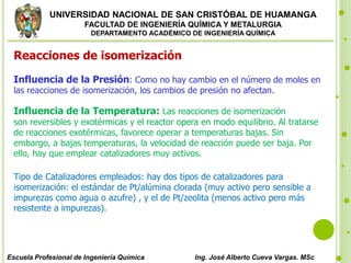 UNIVERSIDAD NACIONAL DE SAN CRISTÓBAL DE HUAMANGA
FACULTAD DE INGENIERÍA QUÍMICA Y METALURGIA
DEPARTAMENTO ACADÉMICO DE INGENIERÍA QUÍMICA
Escuela Profesional de Ingeniería Química Ing. José Alberto Cueva Vargas. MSc
Reacciones de isomerización
Influencia de la Presión: Como no hay cambio en el número de moles en
las reacciones de isomerización, los cambios de presión no afectan.
Influencia de la Temperatura: Las reacciones de isomerización
son reversibles y exotérmicas y el reactor opera en modo equilibrio. Al tratarse
de reacciones exotérmicas, favorece operar a temperaturas bajas. Sin
embargo, a bajas temperaturas, la velocidad de reacción puede ser baja. Por
ello, hay que emplear catalizadores muy activos.
Tipo de Catalizadores empleados: hay dos tipos de catalizadores para
isomerización: el estándar de Pt/alúmina clorada (muy activo pero sensible a
impurezas como agua o azufre) , y el de Pt/zeolita (menos activo pero más
resistente a impurezas).
 