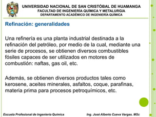 UNIVERSIDAD NACIONAL DE SAN CRISTÓBAL DE HUAMANGA
FACULTAD DE INGENIERÍA QUÍMICA Y METALURGIA
DEPARTAMENTO ACADÉMICO DE INGENIERÍA QUÍMICA
Escuela Profesional de Ingeniería Química Ing. José Alberto Cueva Vargas. MSc
Refinación: generalidades
Una refinería es una planta industrial destinada a la
refinación del petróleo, por medio de la cual, mediante una
serie de procesos, se obtienen diversos combustibles
fósiles capaces de ser utilizados en motores de
combustión: naftas, gas oil, etc.
Además, se obtienen diversos productos tales como
kerosene, aceites minerales, asfaltos, coque, parafinas,
materia prima para procesos petroquímicos, etc.
 