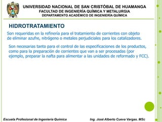 UNIVERSIDAD NACIONAL DE SAN CRISTÓBAL DE HUAMANGA
FACULTAD DE INGENIERÍA QUÍMICA Y METALURGIA
DEPARTAMENTO ACADÉMICO DE INGENIERÍA QUÍMICA
Escuela Profesional de Ingeniería Química Ing. José Alberto Cueva Vargas. MSc
HIDROTRATAMIENTO
Son requeridas en la refinería para el tratamiento de corrientes con objeto
de eliminar azufre, nitrógeno o metales perjudiciales para los catalizadores.
Son necesarias tanto para el control de las especificaciones de los productos,
como para la preparación de corrientes que van a ser procesadas (por
ejemplo, preparar la nafta para alimentar a las unidades de reformado y FCC).
 
