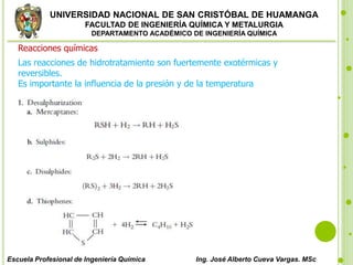 UNIVERSIDAD NACIONAL DE SAN CRISTÓBAL DE HUAMANGA
FACULTAD DE INGENIERÍA QUÍMICA Y METALURGIA
DEPARTAMENTO ACADÉMICO DE INGENIERÍA QUÍMICA
Escuela Profesional de Ingeniería Química Ing. José Alberto Cueva Vargas. MSc
Reacciones químicas
Las reacciones de hidrotratamiento son fuertemente exotérmicas y
reversibles.
Es importante la influencia de la presión y de la temperatura
 