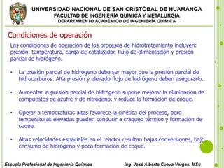 UNIVERSIDAD NACIONAL DE SAN CRISTÓBAL DE HUAMANGA
FACULTAD DE INGENIERÍA QUÍMICA Y METALURGIA
DEPARTAMENTO ACADÉMICO DE INGENIERÍA QUÍMICA
Escuela Profesional de Ingeniería Química Ing. José Alberto Cueva Vargas. MSc
Condiciones de operación
Las condiciones de operación de los procesos de hidrotratamiento incluyen:
presión, temperatura, carga de catalizador, flujo de alimentación y presión
parcial de hidrógeno.
• La presión parcial de hidrógeno debe ser mayor que la presión parcial de
hidrocarburos. Alta presión y elevado flujo de hidrógeno deben asegurarlo.
• Aumentar la presión parcial de hidrógeno supone mejorar la eliminación de
compuestos de azufre y de nitrógeno, y reduce la formación de coque.
• Operar a temperaturas altas favorece la cinética del proceso, pero
temperaturas elevadas pueden conducir a craqueo térmico y formación de
coque.
• Altas velocidades espaciales en el reactor resultan bajas conversiones, bajo
consumo de hidrógeno y poca formación de coque.
 