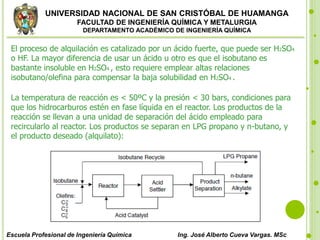 UNIVERSIDAD NACIONAL DE SAN CRISTÓBAL DE HUAMANGA
FACULTAD DE INGENIERÍA QUÍMICA Y METALURGIA
DEPARTAMENTO ACADÉMICO DE INGENIERÍA QUÍMICA
Escuela Profesional de Ingeniería Química Ing. José Alberto Cueva Vargas. MSc
El proceso de alquilación es catalizado por un ácido fuerte, que puede ser H2SO4
o HF. La mayor diferencia de usar un ácido u otro es que el isobutano es
bastante insoluble en H2SO4 , esto requiere emplear altas relaciones
isobutano/olefina para compensar la baja solubilidad en H2SO4 .
La temperatura de reacción es < 50ºC y la presión < 30 bars, condiciones para
que los hidrocarburos estén en fase líquida en el reactor. Los productos de la
reacción se llevan a una unidad de separación del ácido empleado para
recircularlo al reactor. Los productos se separan en LPG propano y n-butano, y
el producto deseado (alquilato):
 