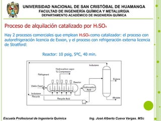 UNIVERSIDAD NACIONAL DE SAN CRISTÓBAL DE HUAMANGA
FACULTAD DE INGENIERÍA QUÍMICA Y METALURGIA
DEPARTAMENTO ACADÉMICO DE INGENIERÍA QUÍMICA
Escuela Profesional de Ingeniería Química Ing. José Alberto Cueva Vargas. MSc
Proceso de alquilación catalizado por H2SO4
Hay 2 procesos comerciales que emplean H2SO4 como catalizador: el proceso con
autorefrigeración licencia de Exxon, y el proceso con refrigeración externa licencia
de Stratford:
Reactor: 10 psig, 5ºC, 40 min.
 