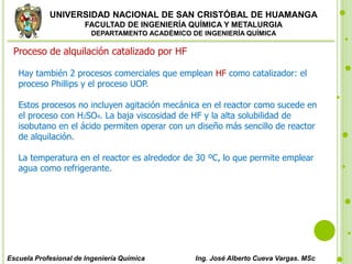 UNIVERSIDAD NACIONAL DE SAN CRISTÓBAL DE HUAMANGA
FACULTAD DE INGENIERÍA QUÍMICA Y METALURGIA
DEPARTAMENTO ACADÉMICO DE INGENIERÍA QUÍMICA
Escuela Profesional de Ingeniería Química Ing. José Alberto Cueva Vargas. MSc
Proceso de alquilación catalizado por HF
Hay también 2 procesos comerciales que emplean HF como catalizador: el
proceso Phillips y el proceso UOP.
Estos procesos no incluyen agitación mecánica en el reactor como sucede en
el proceso con H2SO4. La baja viscosidad de HF y la alta solubilidad de
isobutano en el ácido permiten operar con un diseño más sencillo de reactor
de alquilación.
La temperatura en el reactor es alrededor de 30 ºC, lo que permite emplear
agua como refrigerante.
 