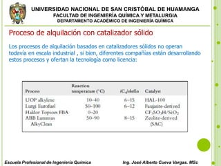 UNIVERSIDAD NACIONAL DE SAN CRISTÓBAL DE HUAMANGA
FACULTAD DE INGENIERÍA QUÍMICA Y METALURGIA
DEPARTAMENTO ACADÉMICO DE INGENIERÍA QUÍMICA
Escuela Profesional de Ingeniería Química Ing. José Alberto Cueva Vargas. MSc
Proceso de alquilación con catalizador sólido
Los procesos de alquilación basados en catalizadores sólidos no operan
todavía en escala industrial , si bien, diferentes compañías están desarrollando
estos procesos y ofertan la tecnología como licencia:
 